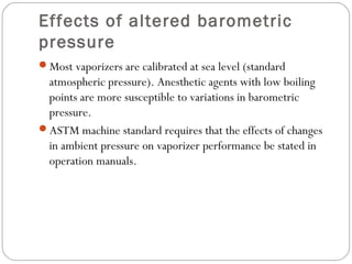 Effects of altered barometric
pressure
Most vaporizers are calibrated at sea level (standard

atmospheric pressure). Anesthetic agents with low boiling
points are more susceptible to variations in barometric
pressure.
ASTM machine standard requires that the effects of changes
in ambient pressure on vaporizer performance be stated in
operation manuals.

 