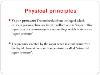 Physical principles
Vapor pressure: The molecules from the liquid which

exists in gaseous phase are known collectively as ‘vapor’. This
vapor exerts a pressure on its surroundings which is known as
‘vapor pressure’
The pressure exerted by the vapor when in equilibrium with

the liquid phase at constant temperature is called “saturated
vapor pressure”.

 