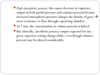 High atmospheric pressure: this causes decrease in vaporizer

output in both partial pressure and volumes percent because
increased atmospheric pressure changes the density of gases 
more resistance to flow through vaporizing chamber.
At 2 atm, the concentration in volume percent is halved
But clinically, anesthetic potency output expected for any
given vaporizer setting changes little, even though volumes
percent may be altered considerably.

 