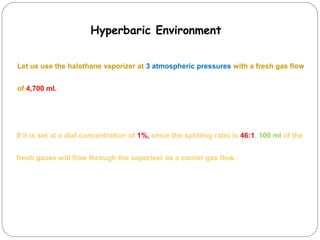 Hyperbaric Environment
Let us use the halothane vaporizer at 3 atmospheric pressures with a fresh gas flow
of 4,700 ml.

If it is set at a dial concentration of 1%, since the splitting ratio is 46:1, 100 ml of the
fresh gases will flow through the vaporiser as a carrier gas flow.

 