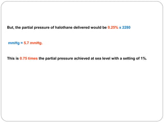 But, the partial pressure of halothane delivered would be 0.25% x 2280

mmHg = 5.7 mmHg.

This is 0.75 times the partial pressure achieved at sea level with a setting of 1%.

 