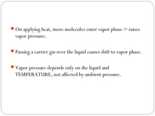 On applying heat, more molecules enter vapor phase-> raises

vapor pressure.
Passing a carrier gas over the liquid causes shift to vapor phase.
Vapor pressure depends only on the liquid and

TEMPERATURE, not affected by ambient pressure.

 