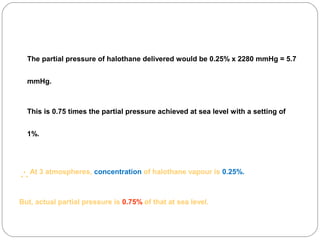 The partial pressure of halothane delivered would be 0.25% x 2280 mmHg = 5.7
mmHg.

This is 0.75 times the partial pressure achieved at sea level with a setting of
1%.

∴At 3 atmospheres, concentration of halothane vapour is 0.25%.
But, actual partial pressure is 0.75% of that at sea level.

 