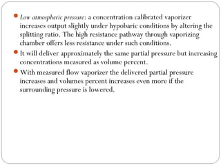 Low atmospheric pressure: a concentration calibrated vaporizer

increases output slightly under hypobaric conditions by altering the
splitting ratio. The high resistance pathway through vaporizing
chamber offers less resistance under such conditions.
It will deliver approximately the same partial pressure but increasing
concentrations measured as volume percent.
With measured flow vaporizer the delivered partial pressure
increases and volumes percent increases even more if the
surrounding pressure is lowered.

 