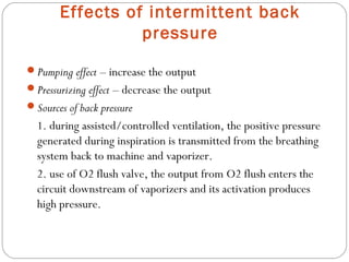 Effects of intermittent back
pressure
Pumping effect – increase the output
Pressurizing effect – decrease the output
Sources of back pressure

1. during assisted/controlled ventilation, the positive pressure
generated during inspiration is transmitted from the breathing
system back to machine and vaporizer.
2. use of O2 flush valve, the output from O2 flush enters the
circuit downstream of vaporizers and its activation produces
high pressure.

 