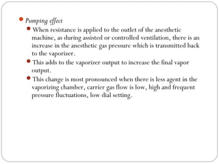 Pumping effect
When resistance is applied to the outlet of the anesthetic

machine, as during assisted or controlled ventilation, there is an
increase in the anesthetic gas pressure which is transmitted back
to the vaporizer.
This adds to the vaporizer output to increase the final vapor
output.
This change is most pronounced when there is less agent in the
vaporizing chamber, carrier gas flow is low, high and frequent
pressure fluctuations, low dial setting.

 