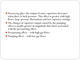 Pressurizing effect: the output of some vaporizers decreases

when there is back pressure. This effect is greater with high
flows, large pressure fluctuations and low vaporizer settings.
The changes in vaporizer output caused by the pumping
effect is usually greater in magnitude than those associated
with the pressurizing effect.
Pressurizing effect – with high gas flows
Pumping effect – with low gas flows

 
