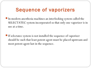 Sequence of vaporizers
In modern anesthesia machines an interlocking system called the

SELECTATEC system incorporated so that only one vaporizer is in
use at a time.
If selectatec system is not installed the sequence of vaporizer

should be such that least potent agent must be placed upstream and
most potent agent last in the sequence.

 