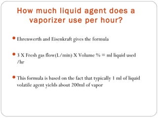 How much liquid agent does a
vaporizer use per hour?
Ehrenwerth and Eisenkraft gives the formula
3 X Fresh gas flow(L/min) X Volume % = ml liquid used

/hr
This formula is based on the fact that typically 1 ml of liquid

volatile agent yields about 200ml of vapor

 