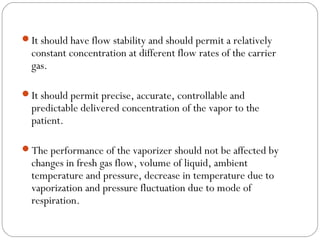 It should have flow stability and should permit a relatively

constant concentration at different flow rates of the carrier
gas.

It should permit precise, accurate, controllable and

predictable delivered concentration of the vapor to the
patient.

The performance of the vaporizer should not be affected by

changes in fresh gas flow, volume of liquid, ambient
temperature and pressure, decrease in temperature due to
vaporization and pressure fluctuation due to mode of
respiration.

 