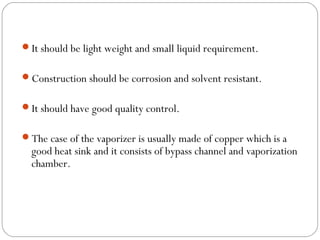 It should be light weight and small liquid requirement.
Construction should be corrosion and solvent resistant.
It should have good quality control.
The case of the vaporizer is usually made of copper which is a

good heat sink and it consists of bypass channel and vaporization
chamber.

 