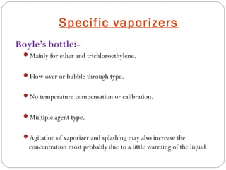Specific vaporizers
Boyle’s bottle:Mainly for ether and trichloroethylene.
Flow over or bubble through type.
No temperature compensation or calibration.
Multiple agent type.
Agitation of vaporizer and splashing may also increase the

concentration most probably due to a little warming of the liquid

 