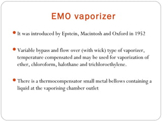 EMO vaporizer
It was introduced by Epstein, Macintosh and Oxford in 1952
Variable bypass and flow over (with wick) type of vaporizer,

temperature compensated and may be used for vaporization of
ether, chloroform, halothane and trichloroethylene.
There is a thermocompensator small metal bellows containing a

liquid at the vaporising chamber outlet

 