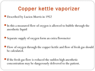 Copper kettle vaporizer
Described by Lucien Morris in 1952
In this a measured flow of oxygen is allowed to bubble through the

anesthetic liquid

Separate supply of oxygen form an extra flowmeter
Flow of oxygen through the copper kettle and flow of fresh gas should

be calculated.

If the fresh gas flow is reduced the sudden high anesthetic

concentration may be dangerously delivered to the patient.

 