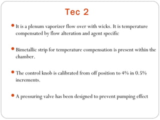 Tec 2
It is a plenum vaporizer flow over with wicks. It is temperature

compensated by flow alteration and agent specific
Bimetallic strip for temperature compensation is present within the

chamber.
The control knob is calibrated from off position to 4% in 0.5%

increments.
A pressuring valve has been designed to prevent pumping effect

 
