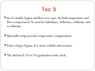 Tec 3
Its of variable bypass and flow over type. Its both temperature and

flow compensated. Its used for halothane, isoflurane, enflurane and
sevoflurane
Bimetallic strips provide temperature compensation.
It has a larger bypass. It is more reliable and accurate
The dial has 0.5% to 5% graduation with a lock.

 