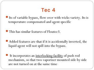 Tec 4
Its of variable bypass, flow over with wicks variety. Its is

temperature compensated and agent specific

This has similar features of Floutec3.
Added features are that if it is accidentally inverted, the

liquid agent will not spill into the bypass.

 It incorporates an interlocking facility of push rod

mechanism, so that two vaporizer mounted side by side
are not turned on at the same time

 
