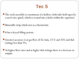 Tec 5
The wick assembly is constituent of a hollow cloth tube held open by

a steel wire spiral, which is wound into a helix within the vaporizer.

Bimetallic strip which acts as a thermostat.
It has a keyed filling system.
Greatest accuracy is at gas flow of 5L/min, 150 C and 350C and dial

settings less than 3%.

At higher flow rates and at higher dial settings there is a decrease in

output.

 
