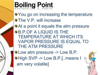 Boiling PointYou go on increasing the temperatureThe V.P. will increaseAt a point it equals the atm pressureB.P.OF A LIQUID IS THE TEMPERATURE AT WHICH ITS VAPOR PRESSURE IS EQUAL TO THE ATM PRESSURELow atm pressure -> Low B.P.High SVP -> Low B.P.[..means I   am very volatile] 
