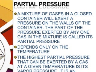 PARTIAL PRESSUREA MIXTURE OF GASES IN A CLOSED CONTAINER WILL EXERT A PRESSURE ON THE WALLS OF THE CONTAINER. THE PART OF THE PRESSURE EXERTED BY ANY ONE GAS IN THE MIXTURE IS CALLED ITS PARTIAL PRESSUREDEPENDS ONLY ON THE TEMPERATURETHE HIGHEST PARTIAL PRESSURE THAT CAN BE EXERTED BY A GAS AT A GIVEN TEMPERATURE IS ITS VAPOR PRESSURE. IT IS AN ABSOLUTE VALUE.
