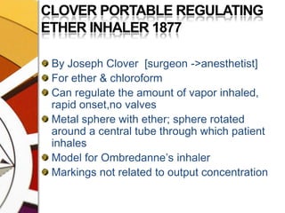 CLOVER PORTABLE REGULATING ETHER INHALER 1877By Joseph Clover  [surgeon ->anesthetist]For ether & chloroformCan regulate the amount of vapor inhaled, rapid onset,no valvesMetal sphere with ether; sphere rotated around a central tube through which patient inhalesModel for Ombredanne’s inhalerMarkings not related to output concentration