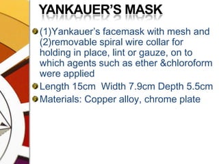 YANKAUER’S MASK(1)Yankauer’s facemask with mesh and (2)removable spiral wire collar for holding in place, lint or gauze, on to which agents such as ether &chloroform were appliedLength 15cm  Width 7.9cm Depth 5.5cmMaterials: Copper alloy, chrome plate