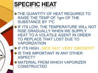 SPECIFIC HEATTHE QUANTITY OF HEAT REQUIRED TO RAISE THE TEMP OF 1gm OF THE SUBSTANCE BY 1⁰CIF ITS LOW, THE TEMPERATURE WILL NOT RISE GRADUALLY WHEN WE SUPPLY HEAT TO A VOLATILE AGENT IN ORDER TO REPLACE THAT LOST DUE TO VAPORIZATIONIF ITS HIGH...NICE GUY..VERY OBEDIENT!IS THIS IMPORTANT IN ANY OTHER ASPECT?MATERIAL FROM WHICH VAPORIZER CONSTRUCTED