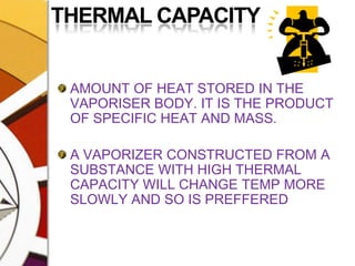 THERMAL CAPACITYAMOUNT OF HEAT STORED IN THE VAPORISER BODY. IT IS THE PRODUCT OF SPECIFIC HEAT AND MASS. A VAPORIZER CONSTRUCTED FROM A SUBSTANCE WITH HIGH THERMAL CAPACITY WILL CHANGE TEMP MORE SLOWLY AND SO IS PREFFERED