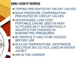 EMO- HOW IT WORKSTIPPING PREVENTED BY ON-OFF VALVESBACK PRESSURE COMPENSATION PREVENTED BY CIRCUIT VALVESADVANTAGES: LOW COST, PORTABLE,CAN BE USED IN HIGH ALTITUDES AS IT AUTOMATICALLY ADJUSTS FOR CHANGES IN BAROMETRIC PRESSURESIN TROPICS IT HAS TO BE COOLED BEFORE USEIN CLOD TEMPERATURE, ANTIFREEZE SOLUTION 25% GLYCOL USED IN WATER JACKETAIR IS THE CARRIER