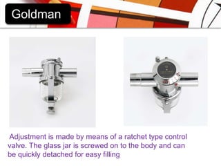 GoldmanAdjustment is made by means of a ratchet type control valve. The glass jar is screwed on to the body and can be quickly detached for easy filling