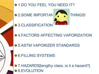 1.DO YOU FEEL YOU NEED IT?2.SOME IMPORTANT             THINGS!3.CLASSIFICATION4.FACTORS AFFECTING VAPORIZATION5.ASTM VAPORIZER STANDARDS6.FILLING SYSTEMS7.HAZARDS[lengthy class..is it a hazard?]8.EVOLUTION