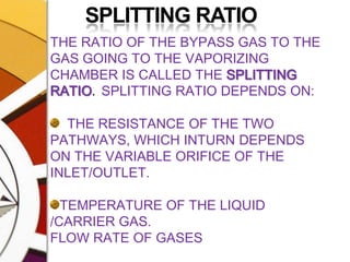 	SPLITTING RATIOTHE RATIO OF THE BYPASS GAS TO THE GAS GOING TO THE VAPORIZING CHAMBER IS CALLED THE SPLITTING RATIO.  SPLITTING RATIO DEPENDS ON:  THE RESISTANCE OF THE TWO PATHWAYS, WHICH INTURN DEPENDS ON THE VARIABLE ORIFICE OF THE INLET/OUTLET.TEMPERATURE OF THE LIQUID /CARRIER GAS.FLOW RATE OF GASESDENSITY OF THE PARTICULAR GAS ENTERING VAP CHAMBER. MOSTLY CARRIER GAS IS O₂