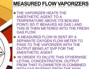MEASURED FLOW VAPORIZERSTHE VAPORIZER HEATS THE ANESTHETIC AGENT TO A TEMPERATURE ABOVE ITS BOILING POINT( SO IT BEHAVES AS GAS ) AND THIS IS THEN METERED INTO THE FRESH GAS FLOW. A MEASURED FLOW IS SENT BY A SEPARATE OXYGEN FLOW METER TO PASS TO THE VAPORIZER WITH THE OUTPUT BEING AT SVP FOR THE ANESTHETIC AGENT. IN ORDER TO DILUTE THIS OTHERWISE LETHAL CONCENTRATION, OUTPUT FROM THAT FLOWMETER IS COMBINED WITH GAS PASSING FROM THE MAIN FLOWMETER e.g. COPPER KETTLE, VERNI-TRIOL