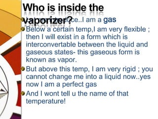 Who is inside the vaporizer?Let me introduce..I am a gasBelow a certain temp,I am very flexible ; then I will exist in a form which is interconvertable between the liquid and gaseous states- this gaseous form is known as vapor.But above this temp, I am very rigid ; you cannot change me into a liquid now..yes now I am a perfect gasAnd I wont tell u the name of that temperature!  