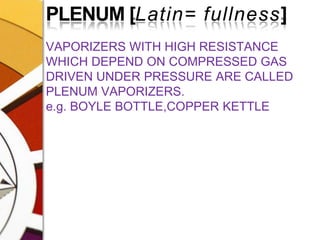 PLENUM [Latin= fullness]VAPORIZERS WITH HIGH RESISTANCE WHICH DEPEND ON COMPRESSED GAS DRIVEN UNDER PRESSURE ARE CALLED PLENUM VAPORIZERS.e.g. BOYLE BOTTLE,COPPER KETTLE
