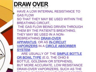 DRAW OVERHAVE A LOW INTERNAL RESISTANCE TO GAS FLOW SO THAT THEY MAY BE USED WITHIN THE BREATHING CIRCUIT, THE GAS FLOW BEING DRIVEN THROUGH THEM BY THE PATIENT'S BREATHING. THEY MAY BE USED IN A NON-REBREATHING DRAW-OVER APPARATUS, OR AS IN-CIRCUIT VAPORIZERS IN A CIRCLE ABSORBER SYSTEM.     ARE USUALLY OF THE SIMPLE BOTTLE OR BOWL TYPE (E.G. THE OHIO 8 BOTTLE, GOLDMAN OR STEPHENS), BUT MORE ACCURATE, LOW RESISTANCE DRAW-OVER VAPORIZERS, SUCH AS THE PENLON OXFORD MINIATURE VAPORIZER (OMV) AND OHMEDA DRAW-OVER TEC VAPORIZERS, HAVE BEEN MANUFACTURED.