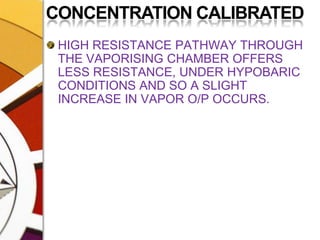CONCENTRATION CALIBRATEDHIGH RESISTANCE PATHWAY THROUGH THE VAPORISING CHAMBER OFFERS LESS RESISTANCE, UNDER HYPOBARIC CONDITIONS AND SO A SLIGHT INCREASE IN VAPOR O/P OCCURS.