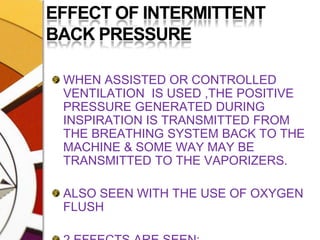 EFFECT OF INTERMITTENT BACK PRESSUREWHEN ASSISTED OR CONTROLLED VENTILATION  IS USED ,THE POSITIVE PRESSURE GENERATED DURING INSPIRATION IS TRANSMITTED FROM THE BREATHING SYSTEM BACK TO THE MACHINE & SOME WAY MAY BE TRANSMITTED TO THE VAPORIZERS.ALSO SEEN WITH THE USE OF OXYGEN FLUSH2 EFFECTS ARE SEEN: