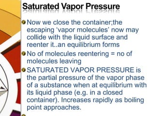 Saturated Vapor PressureNow we close the container;the escaping ‘vapor molecules’ now may collide with the liquid surface and reenter it..an equilibrium formsNo of molecules reentering = no of molecules leavingSATURATED VAPOR PRESSUREis the partial pressure of the vapor phase of a substance when at equilibrium with its liquid phase (e.g. in a closed container). Increases rapidly as boiling point approaches.