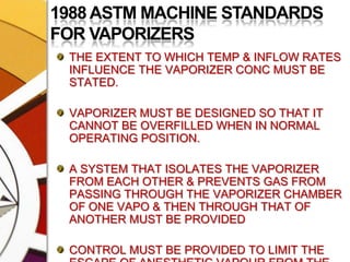 1988 ASTM MACHINE STANDARDS FOR VAPORIZERSTHE EXTENT TO WHICH TEMP & INFLOW RATES INFLUENCE THE VAPORIZER CONC MUST BE STATED.VAPORIZER MUST BE DESIGNED SO THAT IT CANNOT BE OVERFILLED WHEN IN NORMAL OPERATING POSITION.A SYSTEM THAT ISOLATES THE VAPORIZER FROM EACH OTHER & PREVENTS GAS FROM PASSING THROUGH THE VAPORIZER CHAMBER OF ONE VAPO & THEN THROUGH THAT OF ANOTHER MUST BE PROVIDEDCONTROL MUST BE PROVIDED TO LIMIT THE ESCAPE OF ANESTHETIC VAPOUR FROM THE VAP CHAMBER INTO THE FRESH GAS ,SO  THAT THE DELVERED CONC IS <0.1% WHEN THE VAPORIZER IS TURNED OFF
