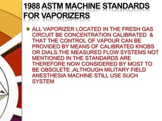 1988 ASTM MACHINE STANDARDS FOR VAPORIZERSALL VAPORIZER LOCATED IN THE FRESH GAS CIRCUIT BE CONCENTRATION CALIBRATED  & THAT THE CONTROL OF VAPOUR CAN BE PROVIDED BY MEANS OF CALIBRATED KNOBS OR DIALS.THE MEASURED FLOW SYSTEMS NOT MENTIONED IN THE STANDARDS ARE THEREFORE NOW CONSIDERED BY MOST TO BE OBSOLETE ,ALTHOUGH MILITARY FIELD ANESTHESIA MACHINE STILL USE SUCH SYSTEM