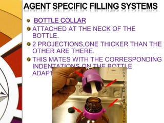 AGENT SPECIFIC FILLING SYSTEMSBOTTLE COLLARATTACHED AT THE NECK OF THE BOTTLE.2 PROJECTIONS,ONE THICKER THAN THE OTHER ARE THERE.THIS MATES WITH THE CORRESPONDING INDENTATIONS ON THE BOTTLE ADAPTOR.