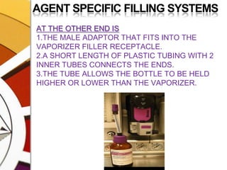 AGENT SPECIFIC FILLING SYSTEMSAT THE OTHER END IS1.THE MALE ADAPTOR THAT FITS INTO THE VAPORIZER FILLER RECEPTACLE.2.A SHORT LENGTH OF PLASTIC TUBING WITH 2 INNER TUBES CONNECTS THE ENDS.3.THE TUBE ALLOWS THE BOTTLE TO BE HELD HIGHER OR LOWER THAN THE VAPORIZER.