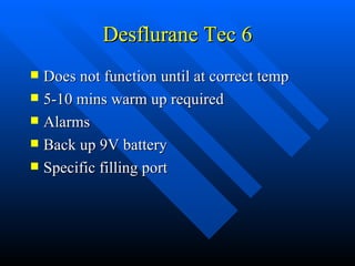 Desflurane Tec 6 Does not function until at correct temp 5-10 mins warm up required Alarms Back up 9V battery Specific filling port 