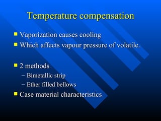 Temperature compensation Vaporization causes cooling Which affects vapour pressure of volatile. 2 methods Bimetallic strip Ether filled bellows Case material characteristics 