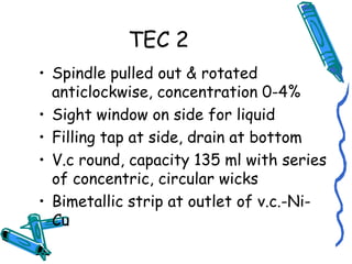 TEC 2
• Spindle pulled out & rotated
anticlockwise, concentration 0-4%
• Sight window on side for liquid
• Filling tap at side, drain at bottom
• V.c round, capacity 135 ml with series
of concentric, circular wicks
• Bimetallic strip at outlet of v.c.-Ni-
Cu
 