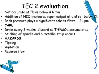 TEC 2 evaluation
• Not accurate at flows below 4 l/min
• Addition of N2O increases vapor output at dial set below 1%
• Back pressure plays a significant role at flows < 2 Lpm
• CARE
• Drain every 2 weeks ,discard as THYMOL accumulates
• Sticking of spindle and bimetallic strip occurs
• HAZARDS
• Tipping
• Agitation
• Reverse flow
 