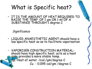 What is Specific heat?
• IT IS THE AMOUNT OF HEAT REQUIRED TO
RAISE THE TEMP. OF 1 gm OR 1 ml OF A
SUBSTANCE THROUGH 1 degree C
Significance
• LIQUID ANAESTHETIC AGENT-should have a
low specific heat so as to facilitate vaporisation
• VAPORISER CONSTRUCTION MATERIAL-
should have high specific heat; acts as a heat
sink; provides a more stable temp.
• Sp. Heat of water -1cal./gm/degree C
Cu - 0.095 cal/gm /degree C
 