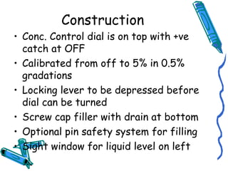 Construction
• Conc. Control dial is on top with +ve
catch at OFF
• Calibrated from off to 5% in 0.5%
gradations
• Locking lever to be depressed before
dial can be turned
• Screw cap filler with drain at bottom
• Optional pin safety system for filling
• Sight window for liquid level on left
 