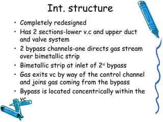 Int. structure
• Completely redesigned
• Has 2 sections-lower v.c and upper duct
and valve system
• 2 bypass channels-one directs gas stream
over bimetallic strip
• Bimetallic strip at inlet of 2nd
bypass
• Gas exits vc by way of the control channel
and joins gas coming from the bypass
• Bypass is located concentrically within the
vc
 